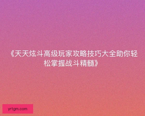 《天天炫斗高级玩家攻略技巧大全助你轻松掌握战斗精髓》