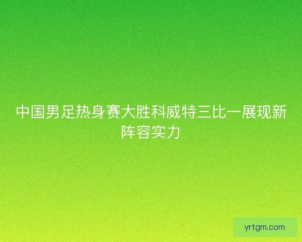 中国男足热身赛大胜科威特三比一展现新阵容实力