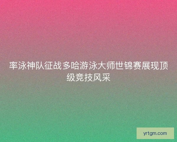 率泳神队征战多哈游泳大师世锦赛展现顶级竞技风采