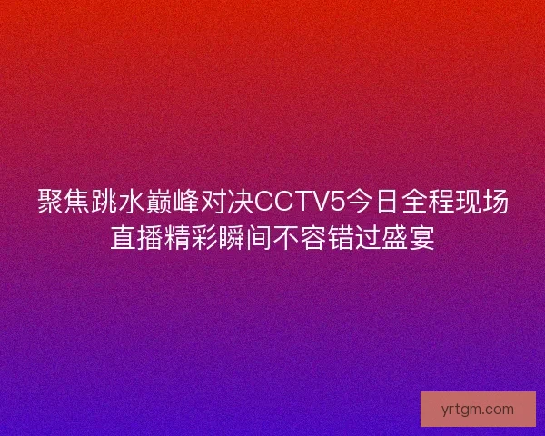 聚焦跳水巅峰对决CCTV5今日全程现场直播精彩瞬间不容错过盛宴