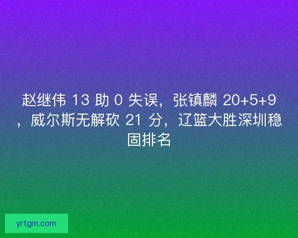 赵继伟 13 助 0 失误，张镇麟 20+5+9，威尔斯无解砍 21 分，辽篮大胜深圳稳固排名