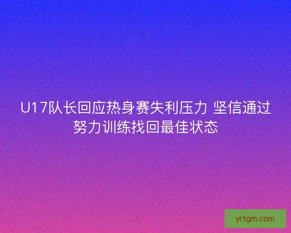 U17队长回应热身赛失利压力 坚信通过努力训练找回最佳状态