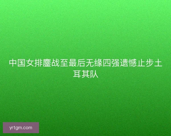 中国女排鏖战至最后无缘四强遗憾止步土耳其队