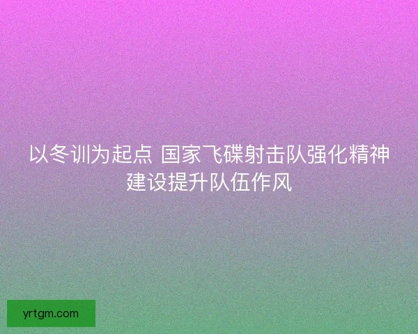 以冬训为起点 国家飞碟射击队强化精神建设提升队伍作风