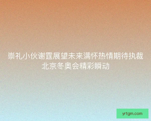 崇礼小伙谢霆展望未来满怀热情期待执裁北京冬奥会精彩瞬动