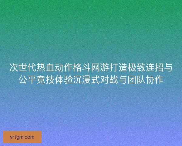 次世代热血动作格斗网游打造极致连招与公平竞技体验沉浸式对战与团队协作