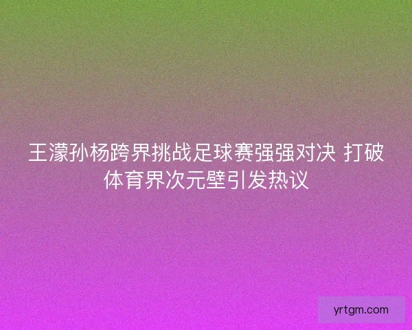 王濛孙杨跨界挑战足球赛强强对决 打破体育界次元壁引发热议