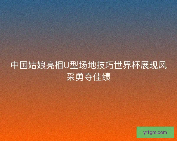 中国姑娘亮相U型场地技巧世界杯展现风采勇夺佳绩