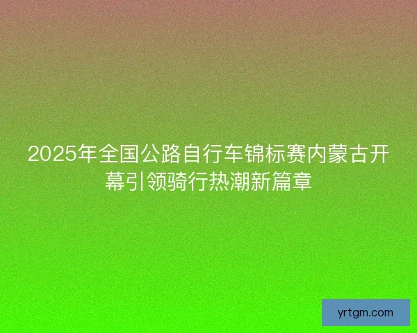 2025年全国公路自行车锦标赛内蒙古开幕引领骑行热潮新篇章