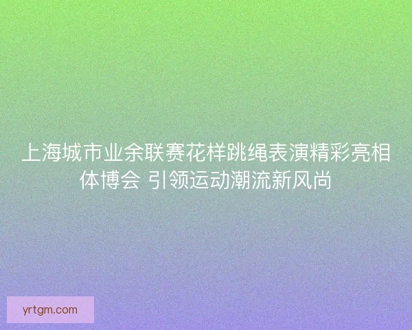上海城市业余联赛花样跳绳表演精彩亮相体博会 引领运动潮流新风尚