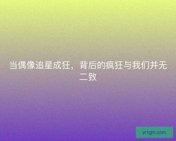 当偶像追星成狂，背后的疯狂与我们并无二致