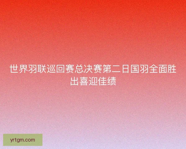 世界羽联巡回赛总决赛第二日国羽全面胜出喜迎佳绩