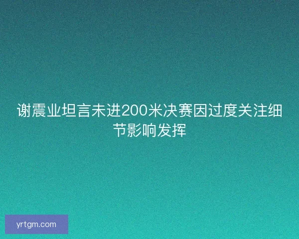 谢震业坦言未进200米决赛因过度关注细节影响发挥