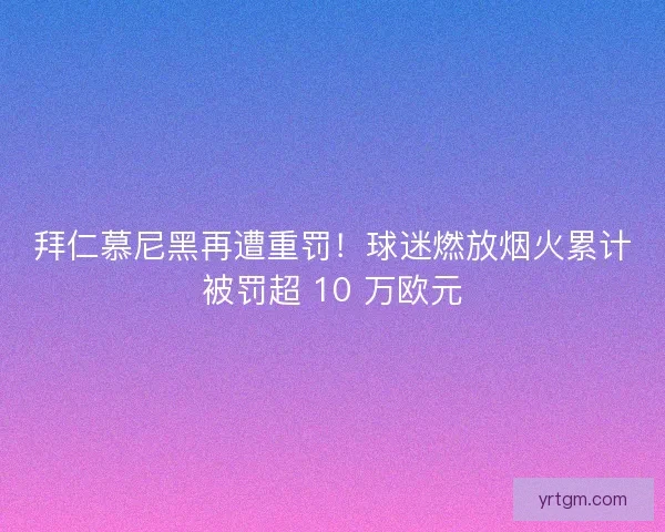 拜仁慕尼黑再遭重罚！球迷燃放烟火累计被罚超 10 万欧元