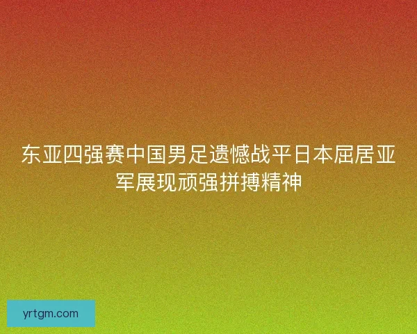 东亚四强赛中国男足遗憾战平日本屈居亚军展现顽强拼搏精神