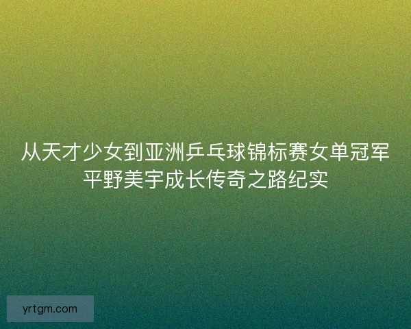 从天才少女到亚洲乒乓球锦标赛女单冠军平野美宇成长传奇之路纪实