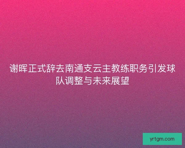 谢晖正式辞去南通支云主教练职务引发球队调整与未来展望