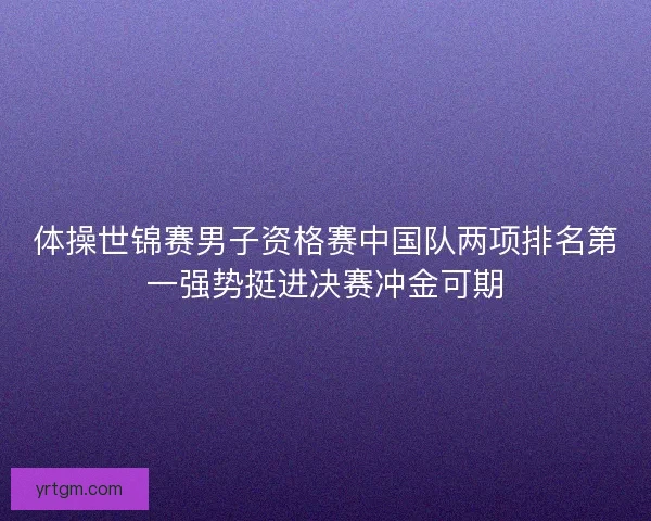 体操世锦赛男子资格赛中国队两项排名第一强势挺进决赛冲金可期